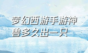 梦幻西游手游神兽多久出一只（梦幻西游手游网易官方正版）