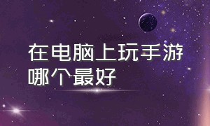 在电脑上玩手游哪个最好（手游可以在电脑上玩的有几种）