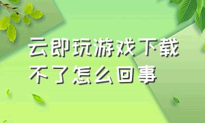 云即玩游戏下载不了怎么回事（云即玩游戏盒为什么下载不了东西）