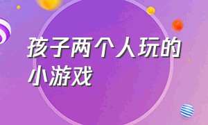 孩子两个人玩的小游戏（两人玩的小游戏儿童）