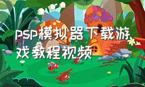 psp模拟器下载游戏教程视频（psp模拟器游戏安装教程）