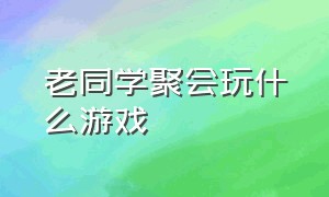 老同学聚会玩什么游戏