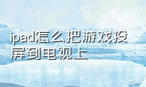 ipad怎么把游戏投屏到电视上（平板玩游戏怎么投屏到电视上）