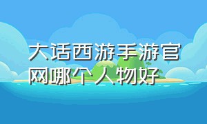 大话西游手游官网哪个人物好（大话西游手游哪个角色比较简单）