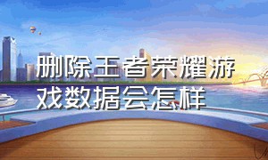 删除王者荣耀游戏数据会怎样