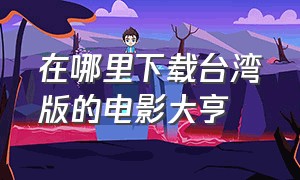 在哪里下载台湾版的电影大亨（香港大亨电影完整版免费）