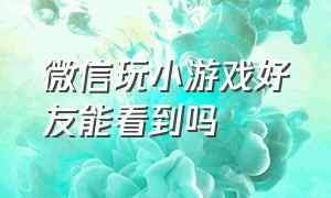 微信玩小游戏好友能看到吗