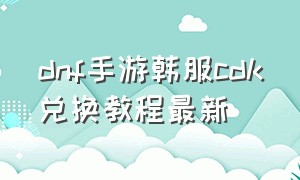 dnf手游韩服cdk兑换教程最新