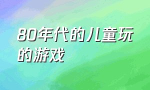 80年代的儿童玩的游戏（80年代儿童游戏大全）