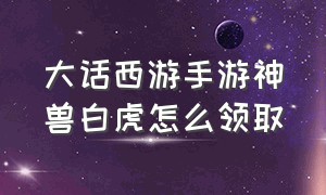 大话西游手游神兽白虎怎么领取