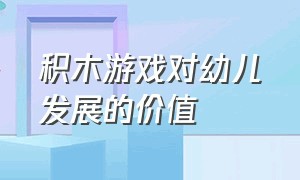 积木游戏对幼儿发展的价值（积木游戏对幼儿发展的价值论述题）