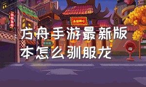 方舟手游最新版本怎么驯服龙（方舟手游龙怎么驯服教程）