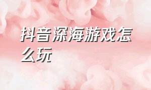 抖音深海游戏怎么玩（抖音深海游戏怎么玩视频）