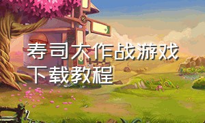 寿司大作战游戏下载教程（4399寿司大作战游戏下载教程）