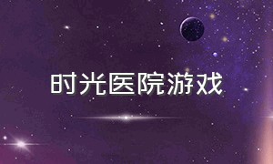 时光医院游戏（时光医院在哪）