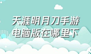 天涯明月刀手游电脑版在哪里下（天涯明月刀手游可以用电脑玩吗）