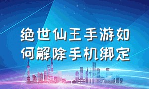 绝世仙王手游如何解除手机绑定