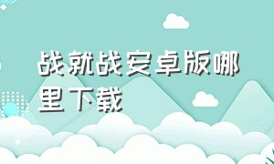 战就战安卓版哪里下载（战就战手机app下载）