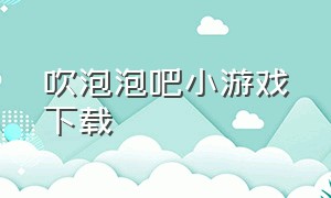 吹泡泡吧小游戏下载（下载吹泡泡的免费游戏）