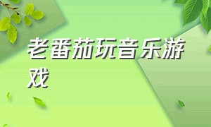 老番茄玩音乐游戏（老番茄玩音乐游戏怎么样）