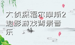 大侦探福尔摩斯2诡影游戏背景音乐