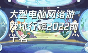 大型电脑网络游戏排行榜2022前十名（最火的电脑网络游戏前十名）