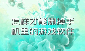 怎样才能删掉手机里的游戏软件（怎样才能删掉手机里的游戏软件记录）