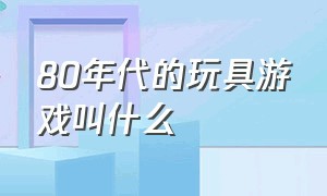 80年代的玩具游戏叫什么（70后的童年回忆游戏玩具）