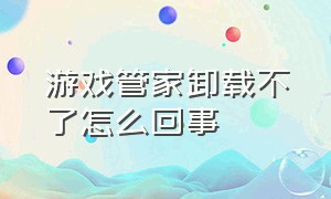 游戏管家卸载不了怎么回事（为什么游戏管家卸载得慢）