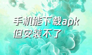 手机能下载apk但安装不了（手机能下载apk但安装不了怎么办）