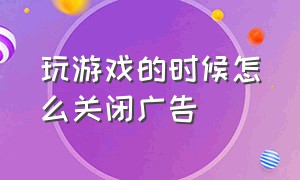 玩游戏的时候怎么关闭广告（玩游戏的时候怎么关闭游戏广告）