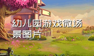 幼儿园游戏微场景图片（幼儿园微游戏制作方法与技巧）