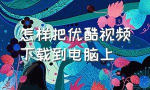 怎样把优酷视频下载到电脑上（优酷下载的视频怎么导入到电脑）