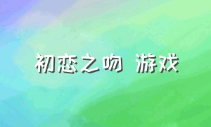 初恋之吻 游戏（初恋之恋游戏下载）