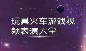 玩具火车游戏视频表演大全