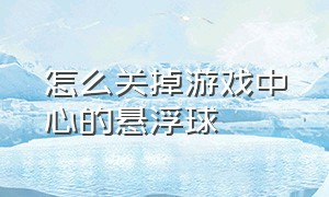 怎么关掉游戏中心的悬浮球