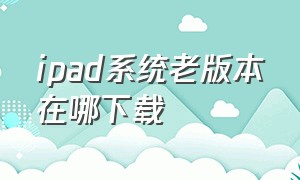 ipad系统老版本在哪下载（ipad老版本系统怎么下载软件）