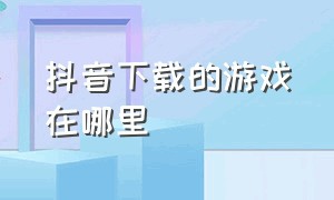 抖音下载的游戏在哪里（怎么查找抖音安装过的游戏）