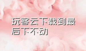 玩客云下载到最后下不动（玩客云下载到最后下不动了）