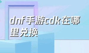 dnf手游cdk在哪里兑换（dnf手游韩服cdk最新）