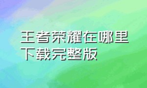 王者荣耀在哪里下载完整版