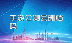 手游公测会删档吗（手游公测会删档吗知乎）