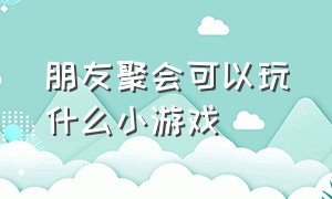 朋友聚会可以玩什么小游戏