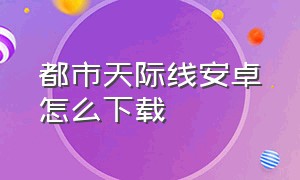 都市天际线安卓怎么下载（都市天际线怎么在手机版下载免费）