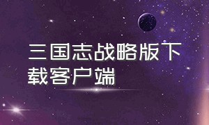 三国志战略版下载客户端（三国志战略版网易）