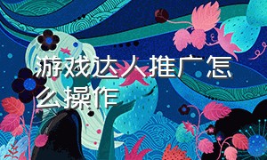 游戏达人推广怎么操作（游戏达人推广任务步骤）