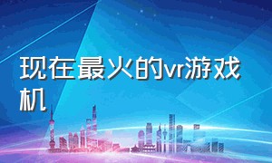 现在最火的vr游戏机（现在最火的vr游戏机是什么）