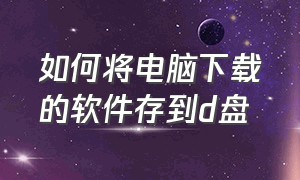 如何将电脑下载的软件存到d盘（如何把电脑下载的软件存到u盘上）