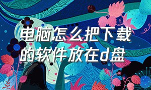 电脑怎么把下载的软件放在d盘（电脑怎么把下载的软件放到其他盘）