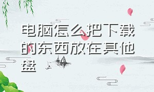 电脑怎么把下载的东西放在其他盘